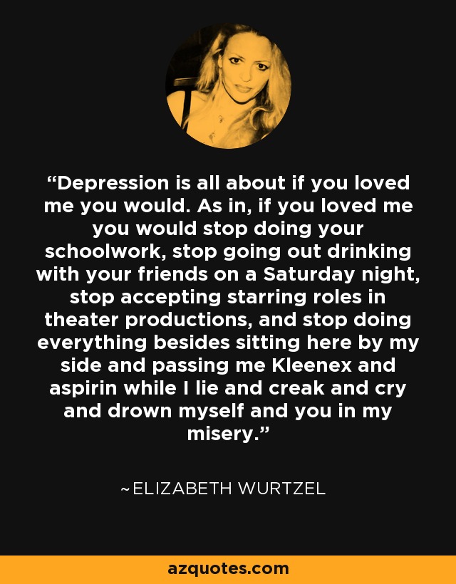 Depression is all about if you loved me you would. As in, if you loved me you would stop doing your schoolwork, stop going out drinking with your friends on a Saturday night, stop accepting starring roles in theater productions, and stop doing everything besides sitting here by my side and passing me Kleenex and aspirin while I lie and creak and cry and drown myself and you in my misery. - Elizabeth Wurtzel