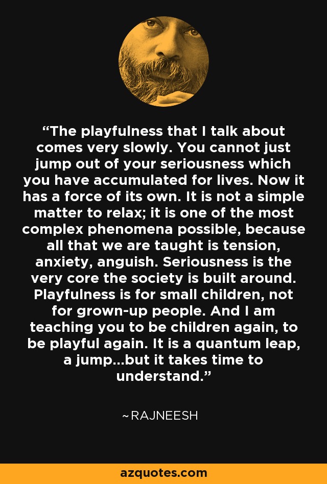 The playfulness that I talk about comes very slowly. You cannot just jump out of your seriousness which you have accumulated for lives. Now it has a force of its own. It is not a simple matter to relax; it is one of the most complex phenomena possible, because all that we are taught is tension, anxiety, anguish. Seriousness is the very core the society is built around. Playfulness is for small children, not for grown-up people. And I am teaching you to be children again, to be playful again. It is a quantum leap, a jump...but it takes time to understand. - Rajneesh