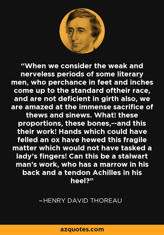 When we consider the weak and nerveless periods of some literary men, who perchance in feet and inches come up to the standard oftheir race, and are not deficient in girth also, we are amazed at the immense sacrifice of thews and sinews. What! these proportions, these bones,--and this their work! Hands which could have felled an ox have hewed this fragile matter which would not have tasked a lady's fingers! Can this be a stalwart man's work, who has a marrow in his back and a tendon Achilles in his heel? - Henry David Thoreau