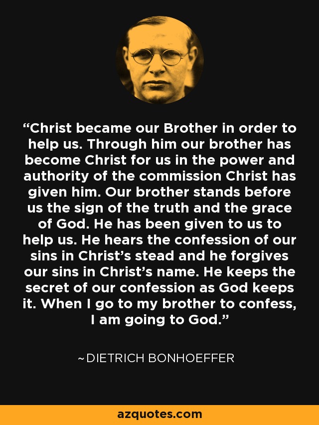 Christ became our Brother in order to help us. Through him our brother has become Christ for us in the power and authority of the commission Christ has given him. Our brother stands before us the sign of the truth and the grace of God. He has been given to us to help us. He hears the confession of our sins in Christ's stead and he forgives our sins in Christ's name. He keeps the secret of our confession as God keeps it. When I go to my brother to confess, I am going to God. - Dietrich Bonhoeffer