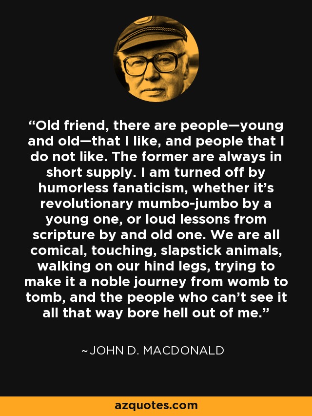 Old friend, there are people—young and old—that I like, and people that I do not like. The former are always in short supply. I am turned off by humorless fanaticism, whether it's revolutionary mumbo-jumbo by a young one, or loud lessons from scripture by and old one. We are all comical, touching, slapstick animals, walking on our hind legs, trying to make it a noble journey from womb to tomb, and the people who can't see it all that way bore hell out of me. - John D. MacDonald