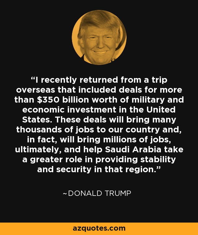 I recently returned from a trip overseas that included deals for more than $350 billion worth of military and economic investment in the United States. These deals will bring many thousands of jobs to our country and, in fact, will bring millions of jobs, ultimately, and help Saudi Arabia take a greater role in providing stability and security in that region. - Donald Trump