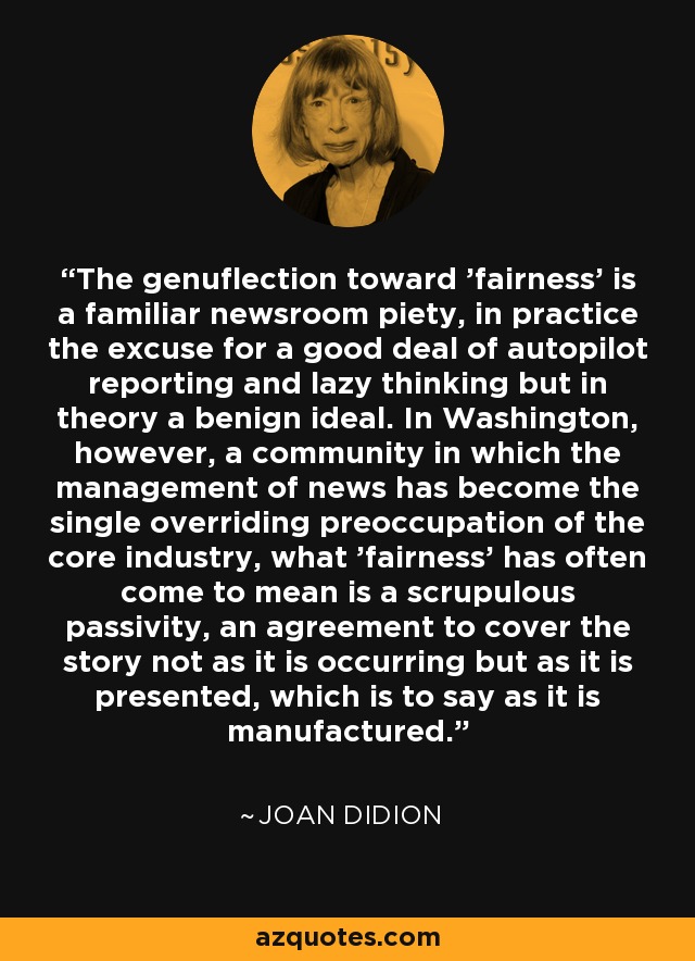 The genuflection toward 'fairness' is a familiar newsroom piety, in practice the excuse for a good deal of autopilot reporting and lazy thinking but in theory a benign ideal. In Washington, however, a community in which the management of news has become the single overriding preoccupation of the core industry, what 'fairness' has often come to mean is a scrupulous passivity, an agreement to cover the story not as it is occurring but as it is presented, which is to say as it is manufactured. - Joan Didion