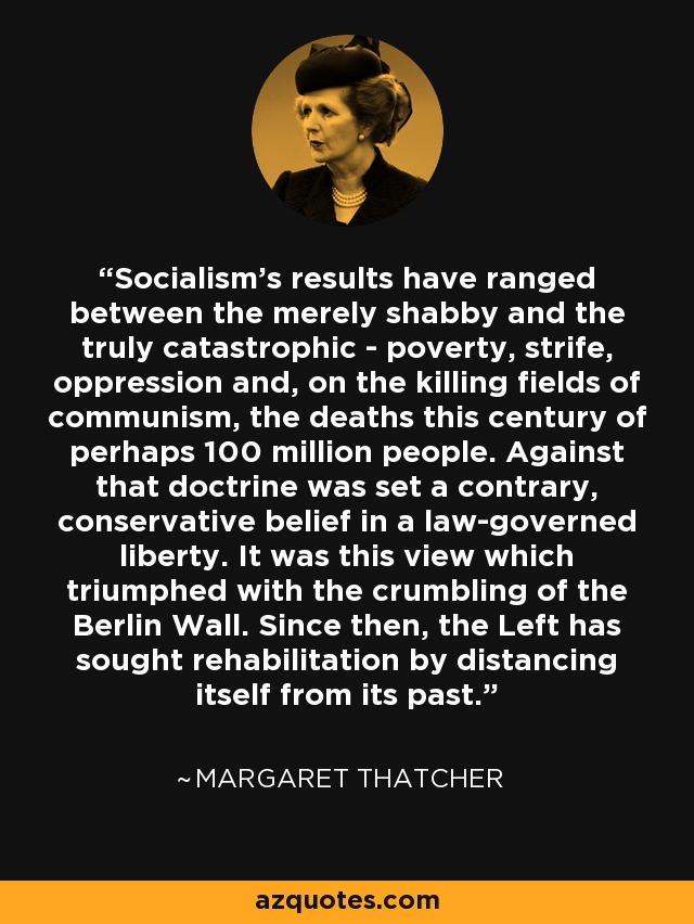 Socialism's results have ranged between the merely shabby and the truly catastrophic - poverty, strife, oppression and, on the killing fields of communism, the deaths this century of perhaps 100 million people. Against that doctrine was set a contrary, conservative belief in a law-governed liberty. It was this view which triumphed with the crumbling of the Berlin Wall. Since then, the Left has sought rehabilitation by distancing itself from its past. - Margaret Thatcher