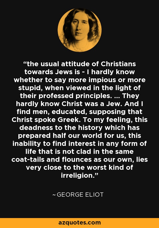 the usual attitude of Christians towards Jews is - I hardly know whether to say more impious or more stupid, when viewed in the light of their professed principles. ... They hardly know Christ was a Jew. And I find men, educated, supposing that Christ spoke Greek. To my feeling, this deadness to the history which has prepared half our world for us, this inability to find interest in any form of life that is not clad in the same coat-tails and flounces as our own, lies very close to the worst kind of irreligion. - George Eliot