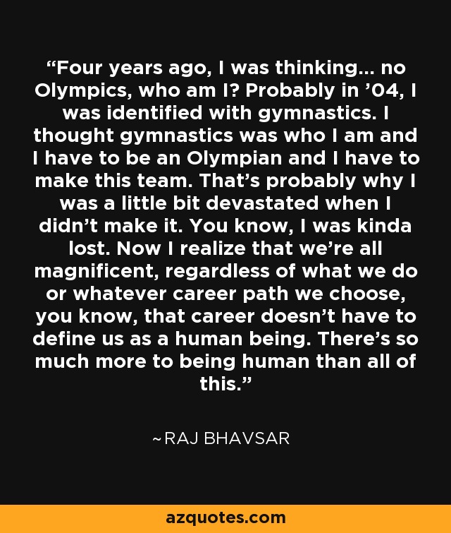 Four years ago, I was thinking… no Olympics, who am I? Probably in ’04, I was identified with gymnastics. I thought gymnastics was who I am and I have to be an Olympian and I have to make this team. That’s probably why I was a little bit devastated when I didn’t make it. You know, I was kinda lost. Now I realize that we’re all magnificent, regardless of what we do or whatever career path we choose, you know, that career doesn’t have to define us as a human being. There’s so much more to being human than all of this. - Raj Bhavsar