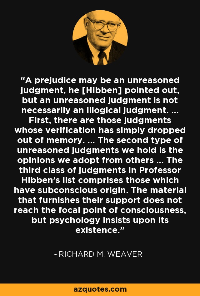 A prejudice may be an unreasoned judgment, he [Hibben] pointed out, but an unreasoned judgment is not necessarily an illogical judgment. ... First, there are those judgments whose verification has simply dropped out of memory. ... The second type of unreasoned judgments we hold is the opinions we adopt from others ... The third class of judgments in Professor Hibben's list comprises those which have subconscious origin. The material that furnishes their support does not reach the focal point of consciousness, but psychology insists upon its existence. - Richard M. Weaver