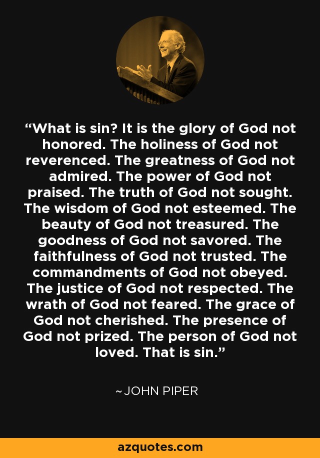 What is sin? It is the glory of God not honored. The holiness of God not reverenced. The greatness of God not admired. The power of God not praised. The truth of God not sought. The wisdom of God not esteemed. The beauty of God not treasured. The goodness of God not savored. The faithfulness of God not trusted. The commandments of God not obeyed. The justice of God not respected. The wrath of God not feared. The grace of God not cherished. The presence of God not prized. The person of God not loved. That is sin. - John Piper
