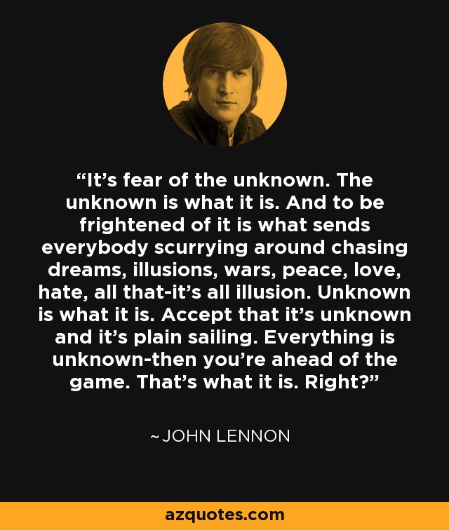 It's fear of the unknown. The unknown is what it is. And to be frightened of it is what sends everybody scurrying around chasing dreams, illusions, wars, peace, love, hate, all that-it's all illusion. Unknown is what it is. Accept that it's unknown and it's plain sailing. Everything is unknown-then you're ahead of the game. That's what it is. Right? - John Lennon