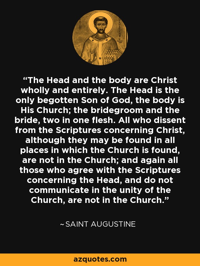 The Head and the body are Christ wholly and entirely. The Head is the only begotten Son of God, the body is His Church; the bridegroom and the bride, two in one flesh. All who dissent from the Scriptures concerning Christ, although they may be found in all places in which the Church is found, are not in the Church; and again all those who agree with the Scriptures concerning the Head, and do not communicate in the unity of the Church, are not in the Church. - Saint Augustine