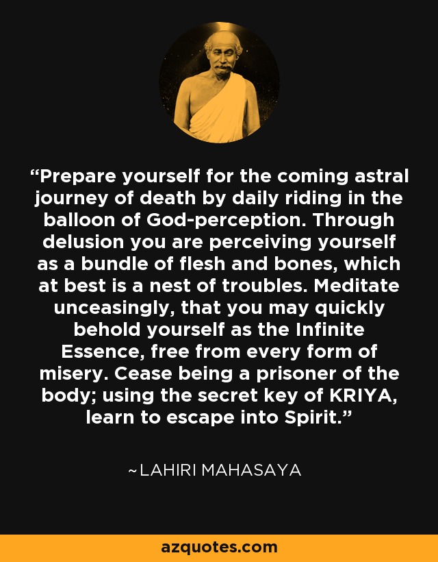 Prepare yourself for the coming astral journey of death by daily riding in the balloon of God-perception. Through delusion you are perceiving yourself as a bundle of flesh and bones, which at best is a nest of troubles. Meditate unceasingly, that you may quickly behold yourself as the Infinite Essence, free from every form of misery. Cease being a prisoner of the body; using the secret key of KRIYA, learn to escape into Spirit. - Lahiri Mahasaya
