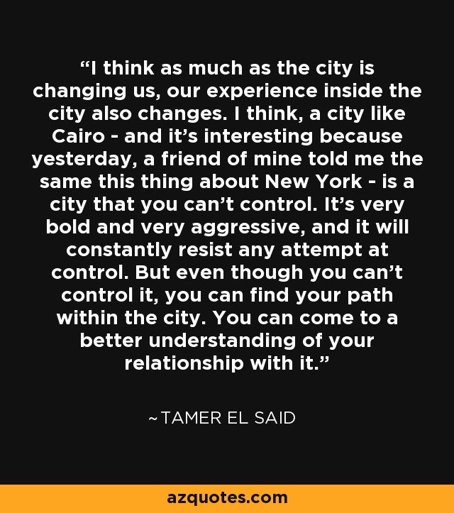 I think as much as the city is changing us, our experience inside the city also changes. I think, a city like Cairo - and it's interesting because yesterday, a friend of mine told me the same this thing about New York - is a city that you can't control. It's very bold and very aggressive, and it will constantly resist any attempt at control. But even though you can't control it, you can find your path within the city. You can come to a better understanding of your relationship with it. - Tamer El Said