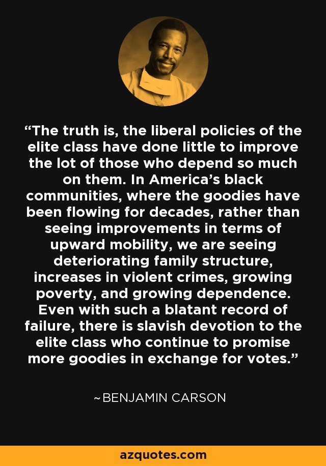 The truth is, the liberal policies of the elite class have done little to improve the lot of those who depend so much on them. In America's black communities, where the goodies have been flowing for decades, rather than seeing improvements in terms of upward mobility, we are seeing deteriorating family structure, increases in violent crimes, growing poverty, and growing dependence. Even with such a blatant record of failure, there is slavish devotion to the elite class who continue to promise more goodies in exchange for votes. - Benjamin Carson