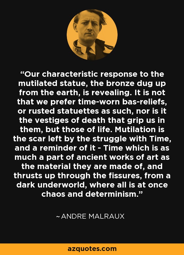 Our characteristic response to the mutilated statue, the bronze dug up from the earth, is revealing. It is not that we prefer time-worn bas-reliefs, or rusted statuettes as such, nor is it the vestiges of death that grip us in them, but those of life. Mutilation is the scar left by the struggle with Time, and a reminder of it - Time which is as much a part of ancient works of art as the material they are made of, and thrusts up through the fissures, from a dark underworld, where all is at once chaos and determinism. - Andre Malraux