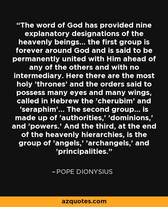 The word of God has provided nine explanatory designations of the heavenly beings... the first group is forever around God and is said to be permanently united with Him ahead of any of the others and with no intermediary. Here there are the most holy 'thrones' and the orders said to possess many eyes and many wings, called in Hebrew the 'cherubim' and 'seraphim'... The second group... is made up of 'authorities,' 'dominions,' and 'powers.' And the third, at the end of the heavenly hierarchies, is the group of 'angels,' 'archangels,' and 'principalities.' - Pope Dionysius