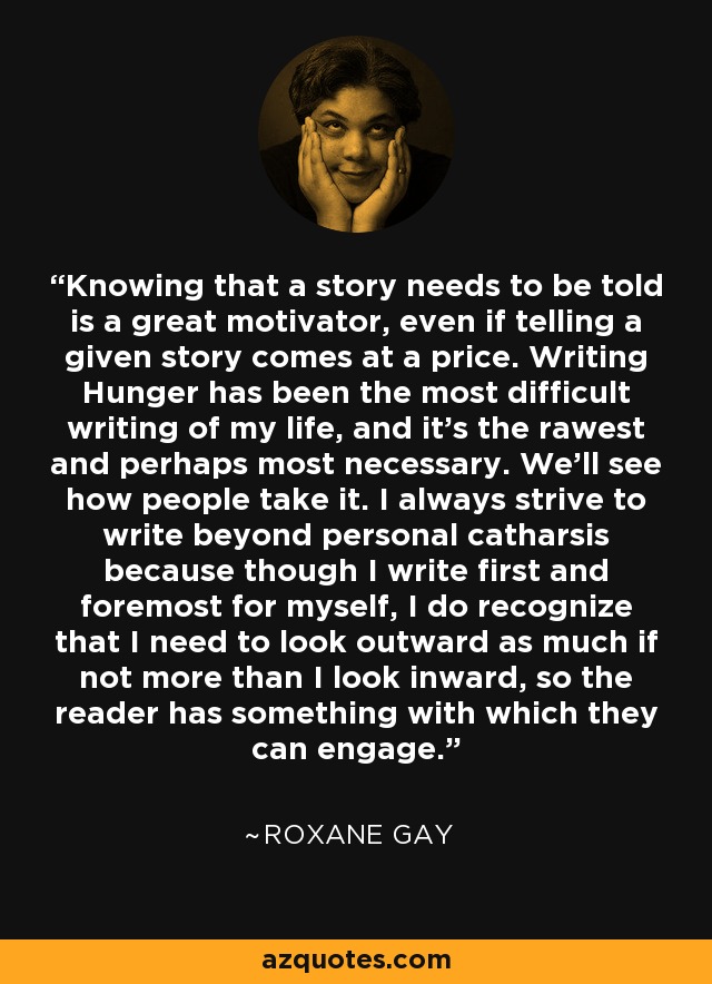 Knowing that a story needs to be told is a great motivator, even if telling a given story comes at a price. Writing Hunger has been the most difficult writing of my life, and it's the rawest and perhaps most necessary. We'll see how people take it. I always strive to write beyond personal catharsis because though I write first and foremost for myself, I do recognize that I need to look outward as much if not more than I look inward, so the reader has something with which they can engage. - Roxane Gay