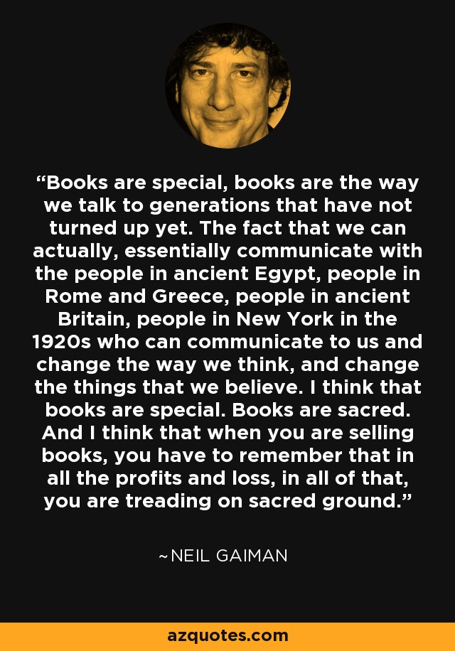 Books are special, books are the way we talk to generations that have not turned up yet. The fact that we can actually, essentially communicate with the people in ancient Egypt, people in Rome and Greece, people in ancient Britain, people in New York in the 1920s who can communicate to us and change the way we think, and change the things that we believe. I think that books are special. Books are sacred. And I think that when you are selling books, you have to remember that in all the profits and loss, in all of that, you are treading on sacred ground. - Neil Gaiman