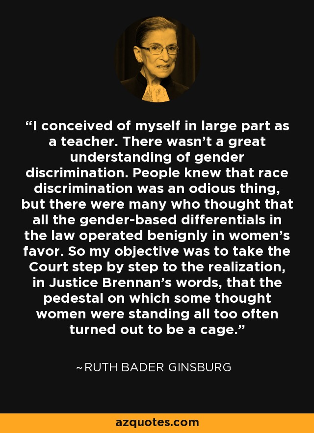 I conceived of myself in large part as a teacher. There wasn't a great understanding of gender discrimination. People knew that race discrimination was an odious thing, but there were many who thought that all the gender-based differentials in the law operated benignly in women's favor. So my objective was to take the Court step by step to the realization, in Justice Brennan's words, that the pedestal on which some thought women were standing all too often turned out to be a cage. - Ruth Bader Ginsburg