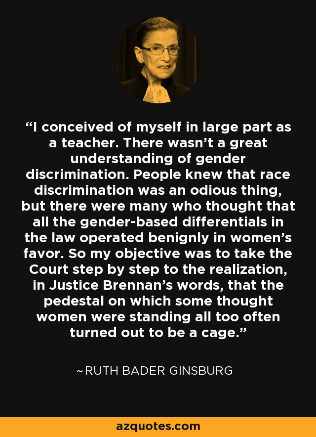 I conceived of myself in large part as a teacher. There wasn't a great understanding of gender discrimination. People knew that race discrimination was an odious thing, but there were many who thought that all the gender-based differentials in the law operated benignly in women's favor. So my objective was to take the Court step by step to the realization, in Justice Brennan's words, that the pedestal on which some thought women were standing all too often turned out to be a cage. - Ruth Bader Ginsburg