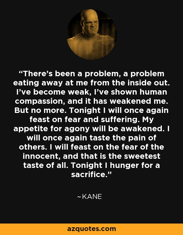 There’s been a problem, a problem eating away at me from the inside out. I’ve become weak, I’ve shown human compassion, and it has weakened me. But no more. Tonight I will once again feast on fear and suffering. My appetite for agony will be awakened. I will once again taste the pain of others. I will feast on the fear of the innocent, and that is the sweetest taste of all. Tonight I hunger for a sacrifice. - Kane
