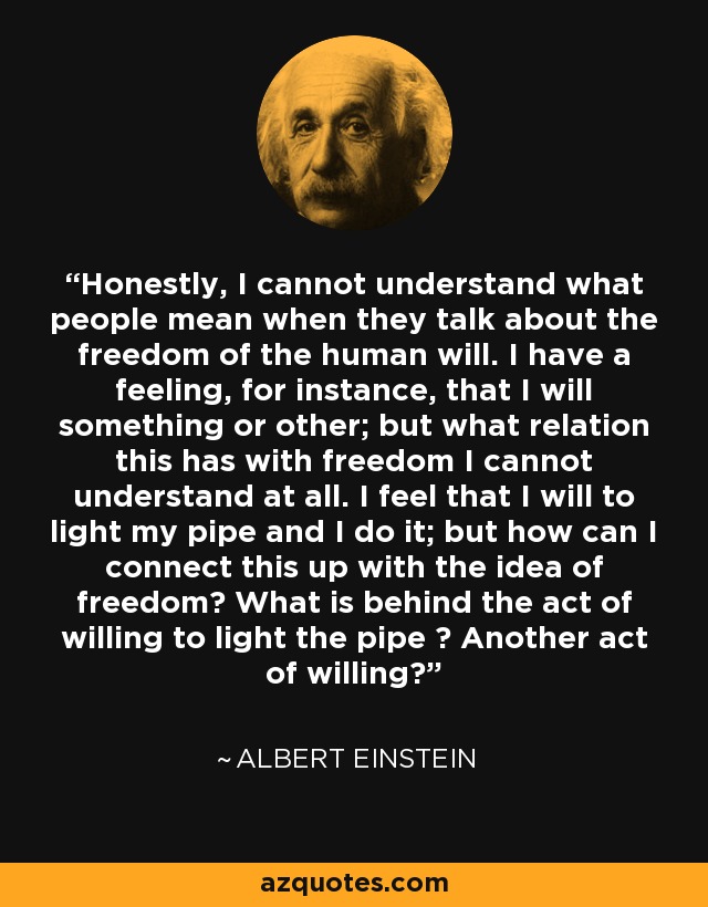 Honestly, I cannot understand what people mean when they talk about the freedom of the human will. I have a feeling, for instance, that I will something or other; but what relation this has with freedom I cannot understand at all. I feel that I will to light my pipe and I do it; but how can I connect this up with the idea of freedom? What is behind the act of willing to light the pipe ? Another act of willing? - Albert Einstein