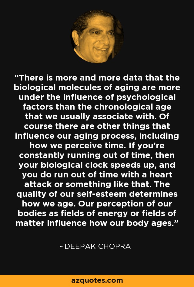 There is more and more data that the biological molecules of aging are more under the influence of psychological factors than the chronological age that we usually associate with. Of course there are other things that influence our aging process, including how we perceive time. If you're constantly running out of time, then your biological clock speeds up, and you do run out of time with a heart attack or something like that. The quality of our self-esteem determines how we age. Our perception of our bodies as fields of energy or fields of matter influence how our body ages. - Deepak Chopra