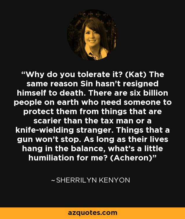 Why do you tolerate it? (Kat) The same reason Sin hasn’t resigned himself to death. There are six billion people on earth who need someone to protect them from things that are scarier than the tax man or a knife-wielding stranger. Things that a gun won’t stop. As long as their lives hang in the balance, what’s a little humiliation for me? (Acheron) - Sherrilyn Kenyon