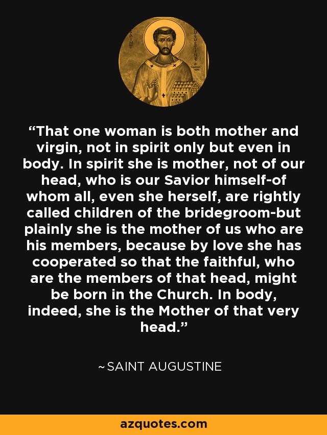 That one woman is both mother and virgin, not in spirit only but even in body. In spirit she is mother, not of our head, who is our Savior himself-of whom all, even she herself, are rightly called children of the bridegroom-but plainly she is the mother of us who are his members, because by love she has cooperated so that the faithful, who are the members of that head, might be born in the Church. In body, indeed, she is the Mother of that very head. - Saint Augustine