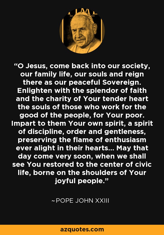 O Jesus, come back into our society, our family life, our souls and reign there as our peaceful Sovereign. Enlighten with the splendor of faith and the charity of Your tender heart the souls of those who work for the good of the people, for Your poor. Impart to them Your own spirit, a spirit of discipline, order and gentleness, preserving the flame of enthusiasm ever alight in their hearts... May that day come very soon, when we shall see You restored to the center of civic life, borne on the shoulders of Your joyful people. - Pope John XXIII