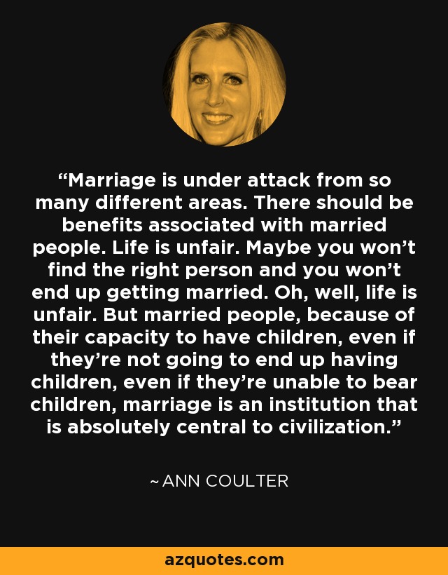 Marriage is under attack from so many different areas. There should be benefits associated with married people. Life is unfair. Maybe you won't find the right person and you won't end up getting married. Oh, well, life is unfair. But married people, because of their capacity to have children, even if they're not going to end up having children, even if they're unable to bear children, marriage is an institution that is absolutely central to civilization. - Ann Coulter