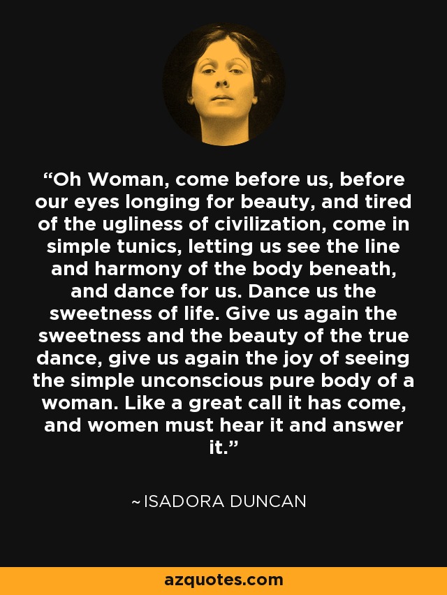 Oh Woman, come before us, before our eyes longing for beauty, and tired of the ugliness of civilization, come in simple tunics, letting us see the line and harmony of the body beneath, and dance for us. Dance us the sweetness of life. Give us again the sweetness and the beauty of the true dance, give us again the joy of seeing the simple unconscious pure body of a woman. Like a great call it has come, and women must hear it and answer it. - Isadora Duncan