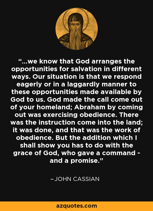 ...we know that God arranges the opportunities for salvation in different ways. Our situation is that we respond eagerly or in a laggardly manner to these opportunities made available by God to us. God made the call come out of your homeland; Abraham by coming out was exercising obedience. There was the instruction come into the land; it was done, and that was the work of obedience. But the addition which I shall show you has to do with the grace of God, who gave a command - and a promise. - John Cassian