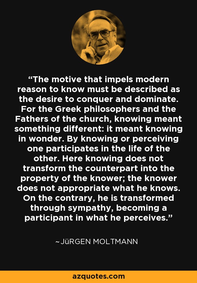 The motive that impels modern reason to know must be described as the desire to conquer and dominate. For the Greek philosophers and the Fathers of the church, knowing meant something different: it meant knowing in wonder. By knowing or perceiving one participates in the life of the other. Here knowing does not transform the counterpart into the property of the knower; the knower does not appropriate what he knows. On the contrary, he is transformed through sympathy, becoming a participant in what he perceives. - Jürgen Moltmann