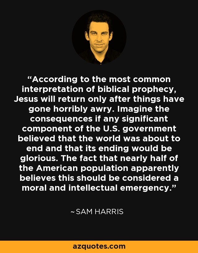 According to the most common interpretation of biblical prophecy, Jesus will return only after things have gone horribly awry. Imagine the consequences if any significant component of the U.S. government believed that the world was about to end and that its ending would be glorious. The fact that nearly half of the American population apparently believes this should be considered a moral and intellectual emergency. - Sam Harris