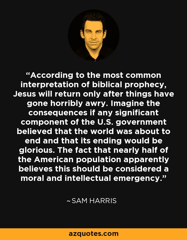 According to the most common interpretation of biblical prophecy, Jesus will return only after things have gone horribly awry. Imagine the consequences if any significant component of the U.S. government believed that the world was about to end and that its ending would be glorious. The fact that nearly half of the American population apparently believes this should be considered a moral and intellectual emergency. - Sam Harris