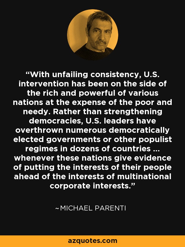 With unfailing consistency, U.S. intervention has been on the side of the rich and powerful of various nations at the expense of the poor and needy. Rather than strengthening democracies, U.S. leaders have overthrown numerous democratically elected governments or other populist regimes in dozens of countries ... whenever these nations give evidence of putting the interests of their people ahead of the interests of multinational corporate interests. - Michael Parenti