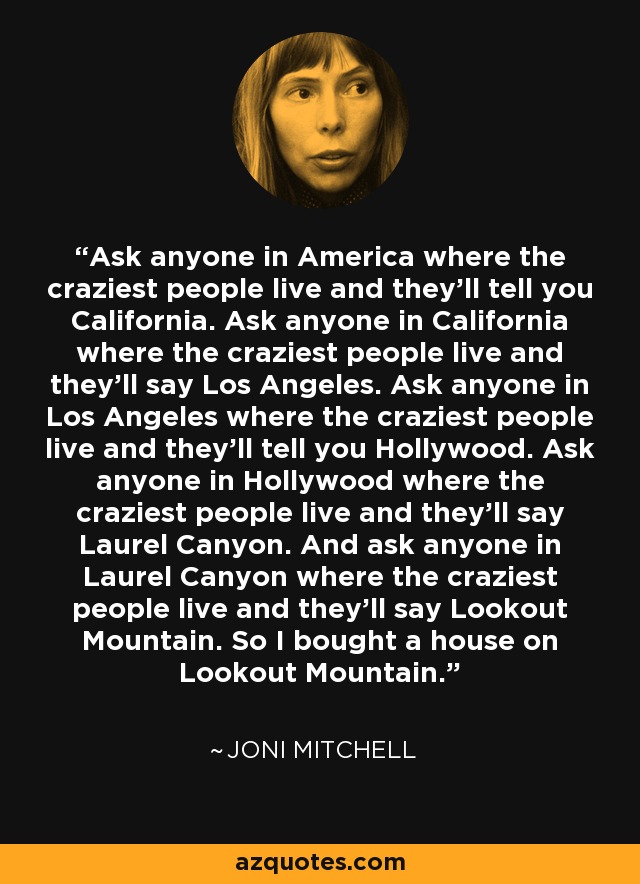 Ask anyone in America where the craziest people live and they'll tell you California. Ask anyone in California where the craziest people live and they'll say Los Angeles. Ask anyone in Los Angeles where the craziest people live and they'll tell you Hollywood. Ask anyone in Hollywood where the craziest people live and they'll say Laurel Canyon. And ask anyone in Laurel Canyon where the craziest people live and they'll say Lookout Mountain. So I bought a house on Lookout Mountain. - Joni Mitchell