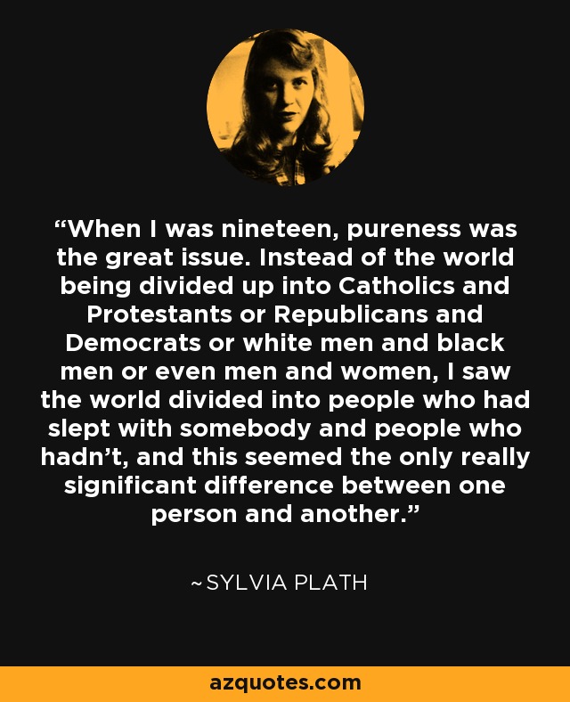 When I was nineteen, pureness was the great issue. Instead of the world being divided up into Catholics and Protestants or Republicans and Democrats or white men and black men or even men and women, I saw the world divided into people who had slept with somebody and people who hadn’t, and this seemed the only really significant difference between one person and another. - Sylvia Plath