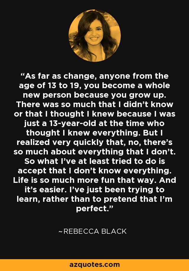 As far as change, anyone from the age of 13 to 19, you become a whole new person because you grow up. There was so much that I didn't know or that I thought I knew because I was just a 13-year-old at the time who thought I knew everything. But I realized very quickly that, no, there's so much about everything that I don't. So what I've at least tried to do is accept that I don't know everything. Life is so much more fun that way. And it's easier. I've just been trying to learn, rather than to pretend that I'm perfect. - Rebecca Black