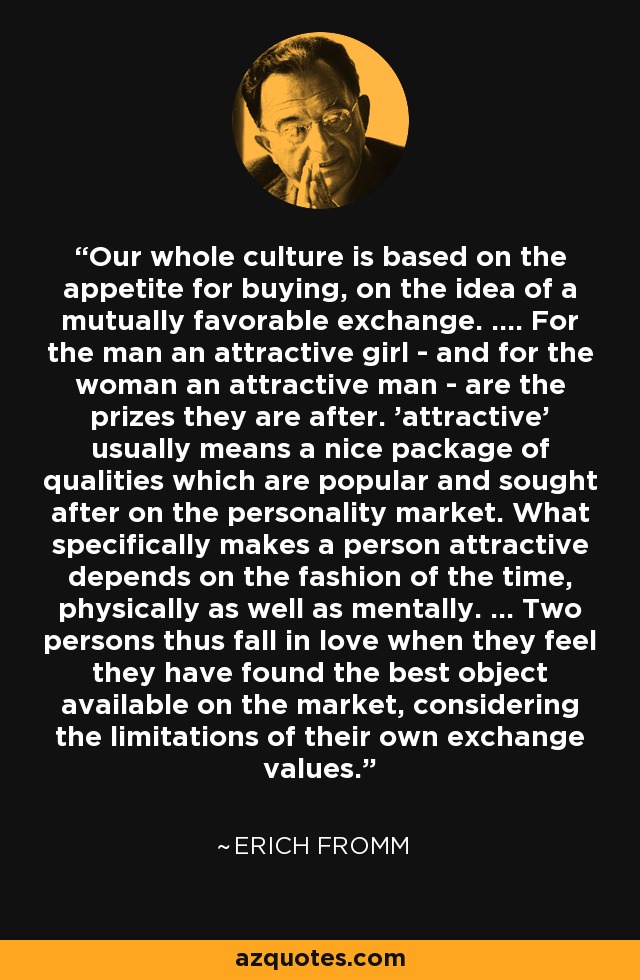 Our whole culture is based on the appetite for buying, on the idea of a mutually favorable exchange. .... For the man an attractive girl - and for the woman an attractive man - are the prizes they are after. 'attractive' usually means a nice package of qualities which are popular and sought after on the personality market. What specifically makes a person attractive depends on the fashion of the time, physically as well as mentally. ... Two persons thus fall in love when they feel they have found the best object available on the market, considering the limitations of their own exchange values. - Erich Fromm