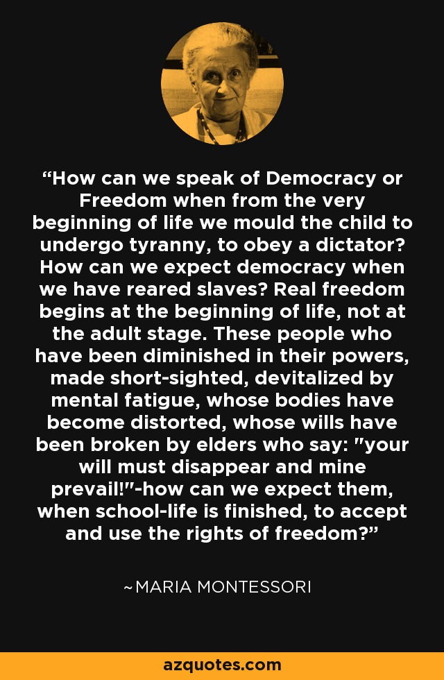 How can we speak of Democracy or Freedom when from the very beginning of life we mould the child to undergo tyranny, to obey a dictator? How can we expect democracy when we have reared slaves? Real freedom begins at the beginning of life, not at the adult stage. These people who have been diminished in their powers, made short-sighted, devitalized by mental fatigue, whose bodies have become distorted, whose wills have been broken by elders who say: 