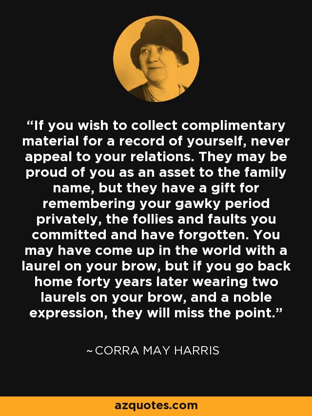 If you wish to collect complimentary material for a record of yourself, never appeal to your relations. They may be proud of you as an asset to the family name, but they have a gift for remembering your gawky period privately, the follies and faults you committed and have forgotten. You may have come up in the world with a laurel on your brow, but if you go back home forty years later wearing two laurels on your brow, and a noble expression, they will miss the point. - Corra May Harris