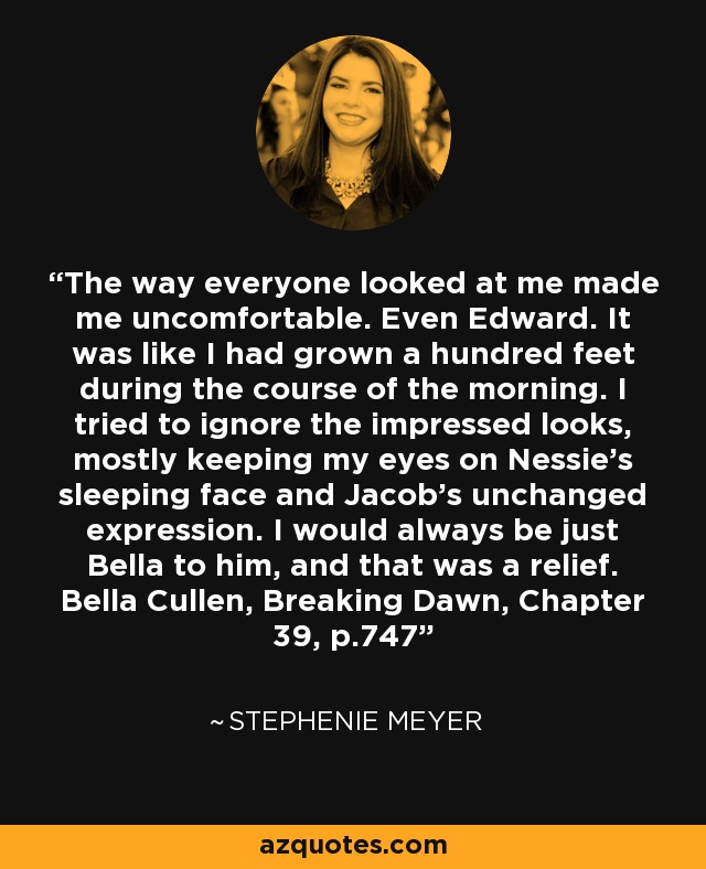 The way everyone looked at me made me uncomfortable. Even Edward. It was like I had grown a hundred feet during the course of the morning. I tried to ignore the impressed looks, mostly keeping my eyes on Nessie’s sleeping face and Jacob’s unchanged expression. I would always be just Bella to him, and that was a relief. Bella Cullen, Breaking Dawn, Chapter 39, p.747 - Stephenie Meyer