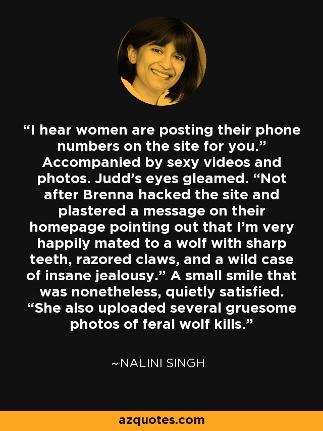 I hear women are posting their phone numbers on the site for you.” Accompanied by sexy videos and photos. Judd’s eyes gleamed. “Not after Brenna hacked the site and plastered a message on their homepage pointing out that I’m very happily mated to a wolf with sharp teeth, razored claws, and a wild case of insane jealousy.” A small smile that was nonetheless, quietly satisfied. “She also uploaded several gruesome photos of feral wolf kills. - Nalini Singh