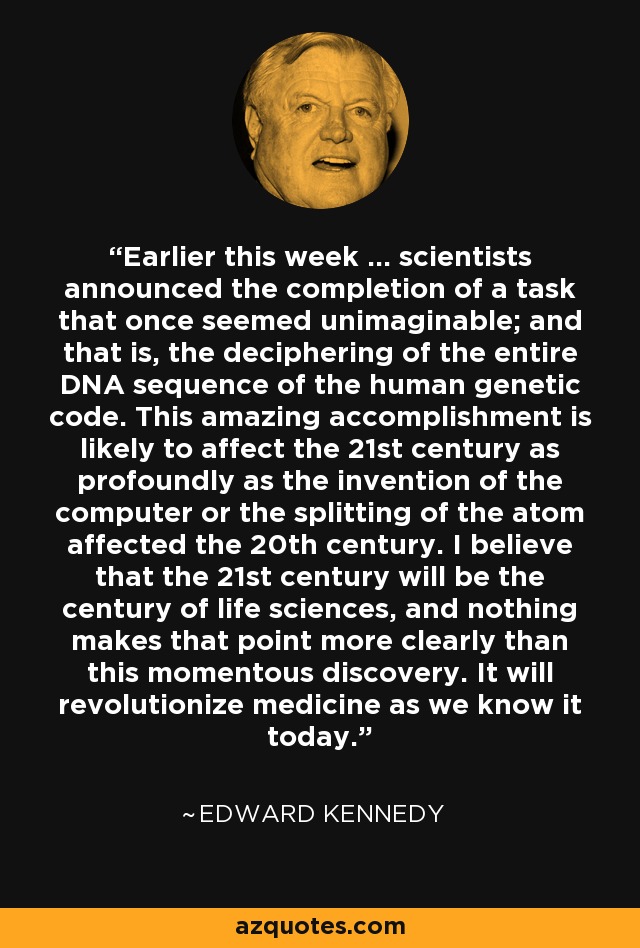 Earlier this week ... scientists announced the completion of a task that once seemed unimaginable; and that is, the deciphering of the entire DNA sequence of the human genetic code. This amazing accomplishment is likely to affect the 21st century as profoundly as the invention of the computer or the splitting of the atom affected the 20th century. I believe that the 21st century will be the century of life sciences, and nothing makes that point more clearly than this momentous discovery. It will revolutionize medicine as we know it today. - Edward Kennedy