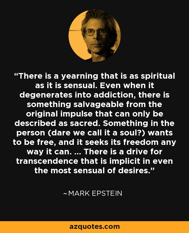 There is a yearning that is as spiritual as it is sensual. Even when it degenerates into addiction, there is something salvageable from the original impulse that can only be described as sacred. Something in the person (dare we call it a soul?) wants to be free, and it seeks its freedom any way it can. ... There is a drive for transcendence that is implicit in even the most sensual of desires. - Mark Epstein