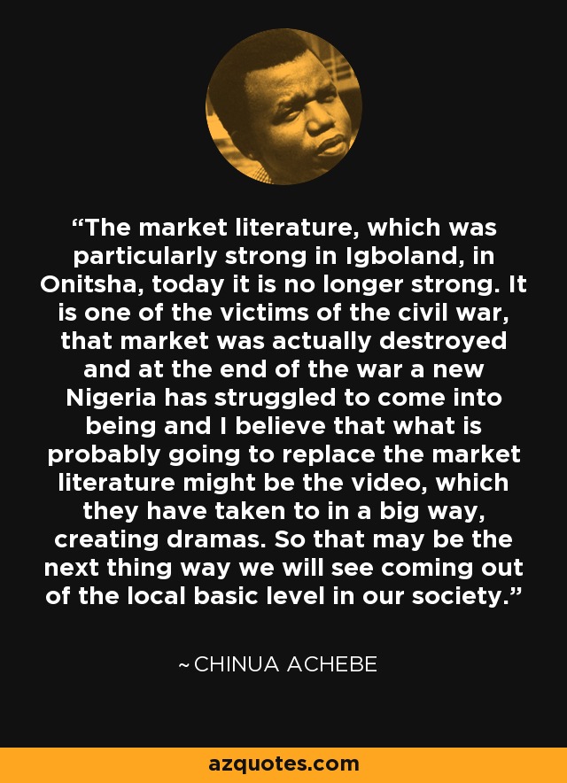 The market literature, which was particularly strong in Igboland, in Onitsha, today it is no longer strong. It is one of the victims of the civil war, that market was actually destroyed and at the end of the war a new Nigeria has struggled to come into being and I believe that what is probably going to replace the market literature might be the video, which they have taken to in a big way, creating dramas. So that may be the next thing way we will see coming out of the local basic level in our society. - Chinua Achebe