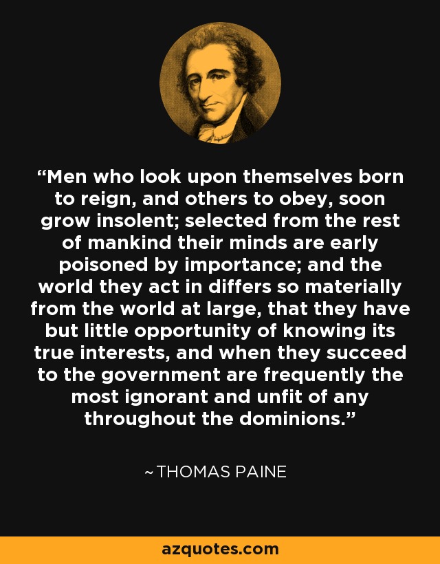 Men who look upon themselves born to reign, and others to obey, soon grow insolent; selected from the rest of mankind their minds are early poisoned by importance; and the world they act in differs so materially from the world at large, that they have but little opportunity of knowing its true interests, and when they succeed to the government are frequently the most ignorant and unfit of any throughout the dominions. - Thomas Paine