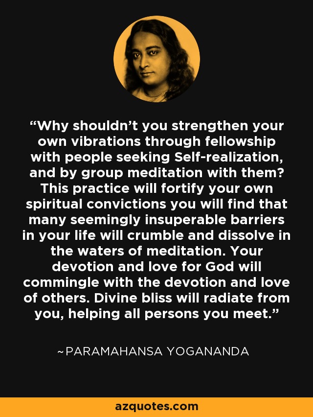 Why shouldn't you strengthen your own vibrations through fellowship with people seeking Self-realization, and by group meditation with them? This practice will fortify your own spiritual convictions you will find that many seemingly insuperable barriers in your life will crumble and dissolve in the waters of meditation. Your devotion and love for God will commingle with the devotion and love of others. Divine bliss will radiate from you, helping all persons you meet. - Paramahansa Yogananda