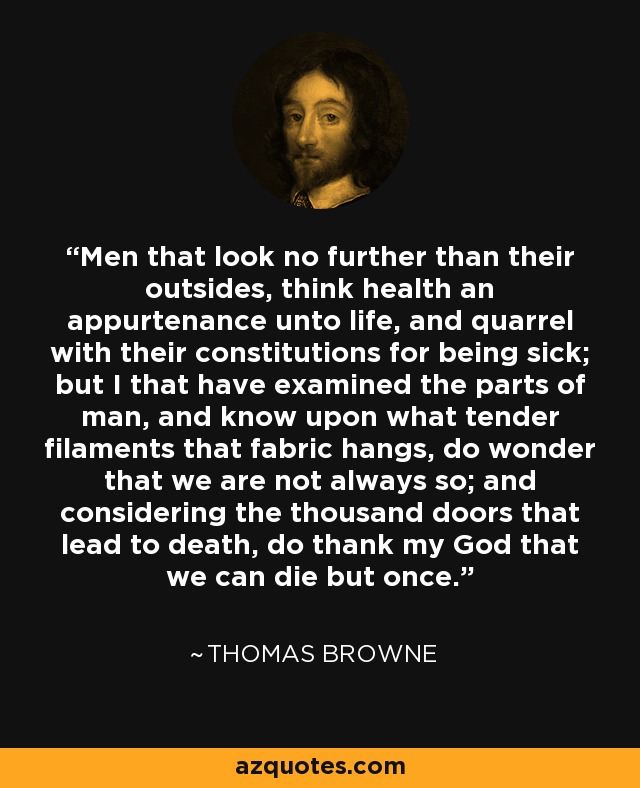 Men that look no further than their outsides, think health an appurtenance unto life, and quarrel with their constitutions for being sick; but I that have examined the parts of man, and know upon what tender filaments that fabric hangs, do wonder that we are not always so; and considering the thousand doors that lead to death, do thank my God that we can die but once. - Thomas Browne